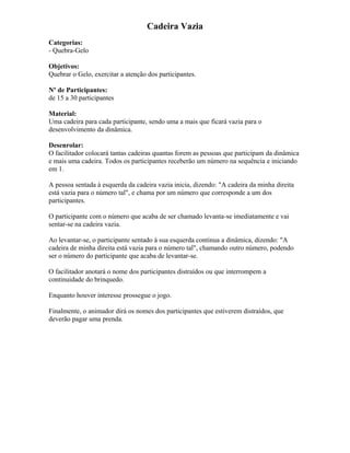 Cadeira Vazia
Categorias:
- Quebra-Gelo
Objetivos:
Quebrar o Gelo, exercitar a atenção dos participantes.
Nº de Participantes:
de 15 a 30 participantes
Material:
Uma cadeira para cada participante, sendo uma a mais que ficará vazia para o
desenvolvimento da dinâmica.
Desenrolar:
O facilitador colocará tantas cadeiras quantas forem as pessoas que participam da dinâmica
e mais uma cadeira. Todos os participantes receberão um número na sequência e iniciando
em 1.
A pessoa sentada à esquerda da cadeira vazia inicia, dizendo: "A cadeira da minha direita
está vazia para o número tal", e chama por um número que corresponde a um dos
participantes.
O participante com o número que acaba de ser chamado levanta-se imediatamente e vai
sentar-se na cadeira vazia.
Ao levantar-se, o participante sentado à sua esquerda continua a dinâmica, dizendo: "A
cadeira de minha direita está vazia para o número tal", chamando outro número, podendo
ser o número do participante que acaba de levantar-se.
O facilitador anotará o nome dos participantes distraídos ou que interrompem a
continuidade do brinquedo.
Enquanto houver interesse prossegue o jogo.
Finalmente, o animador dirá os nomes dos participantes que estiverem distraídos, que
deverão pagar uma prenda.
 