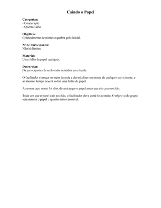 Caindo o Papel
Categorias:
- Cooperação
- Quebra-Gelo
Objetivos:
Conhecimento de nomes e quebra gelo inicial.
Nº de Participantes:
Não há limites
Material:
Uma folha de papel qualquer.
Desenrolar:
Os participantes deverão estar sentados em círculo.
O facilitador começa no meio da roda e deverá dizer um nome de qualquer participante, e
ao mesmo tempo deverá soltar uma folha de papel.
A pessoa cujo nome foi dito, deverá pegar o papel antes que ele caia no chão.
Toda vez que o papel cair ao chão, o facilitador deve cortá-lo ao meio. O objetivo do grupo
será manter o papel o quanto maior possível.
 