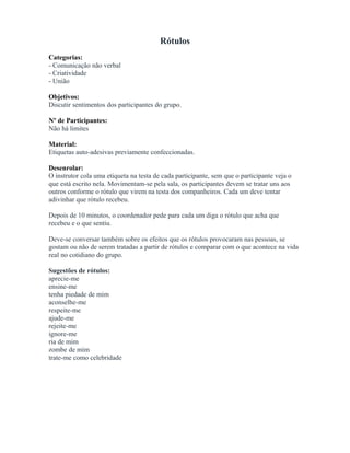 Rótulos
Categorias:
- Comunicação não verbal
- Criatividade
- União
Objetivos:
Discutir sentimentos dos participantes do grupo.
Nº de Participantes:
Não há limites
Material:
Etiquetas auto-adesivas previamente confeccionadas.
Desenrolar:
O instrutor cola uma etiqueta na testa de cada participante, sem que o participante veja o
que está escrito nela. Movimentam-se pela sala, os participantes devem se tratar uns aos
outros conforme o rótulo que virem na testa dos companheiros. Cada um deve tentar
adivinhar que rótulo recebeu.
Depois de 10 minutos, o coordenador pede para cada um diga o rótulo que acha que
recebeu e o que sentiu.
Deve-se conversar também sobre os efeitos que os rótulos provocaram nas pessoas, se
gostam ou não de serem tratadas a partir de rótulos e comparar com o que acontece na vida
real no cotidiano do grupo.
Sugestões de rótulos:
aprecie-me
ensine-me
tenha piedade de mim
aconselhe-me
respeite-me
ajude-me
rejeite-me
ignore-me
ria de mim
zombe de mim
trate-me como celebridade
 