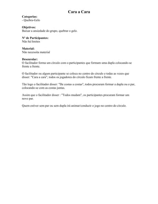 Cara a Cara
Categorias:
- Quebra-Gelo
Objetivos:
Baixar a ansiedade do grupo, quebrar o gelo.
Nº de Participantes:
Não há limites
Material:
Não necessita material
Desenrolar:
O facilitador forma um círculo com o participantes que formam uma dupla colocando-se
frente a frente.
O facilitador ou algum participante se coloca no centro do círculo e todas as vezes que
disser: "Cara a cara", todos os jogadores do círculo ficam frente a frente.
Tão logo o facilitador disser: "De costas a costas", todos procuram formar a dupla ou o par,
colocando-se com as costas juntas.
Assim que o facilitador disser : "Todos mudam", os participantes procuram formar um
novo par.
Quem estiver sem par ou sem dupla irá animar/conduzir o jogo no centro do círculo.
 
