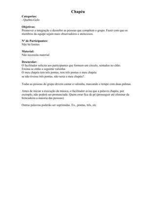Chapéu
Categorias:
- Quebra-Gelo
Objetivos:
Promover a integração e desinibir as pessoas que compõem o grupo. Fazer com que os
membros da equipe sejam mais observadores e atenciosos.
Nº de Participantes:
Não há limites
Material:
Não necessita material
Desenrolar:
O facilitador solicita aos participantes que formem um círculo, sentados no chão.
Ensina-se então a seguinte valsinha:
O meu chapéu tem três pontas, tem três pontas o meu chapéu
se não tivesse três pontas, não seria o meu chapéu?.
Todas as pessoas do grupo devem cantar a valsinha, marcando o tempo com duas palmas.
Antes de iniciar a execução da música, o facilitador avisa que a palavra chapéu, por
exemplo, não poderá ser pronunciada. Quem errar fica de pé (prosseguir até eliminar da
brincadeira a maioria das pessoas).
Outras palavras poderão ser suprimidas. Ex., pontas, três, etc.
 