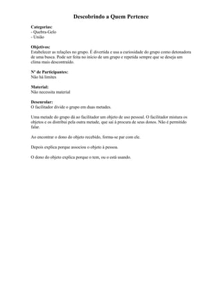 Descobrindo a Quem Pertence
Categorias:
- Quebra-Gelo
- União
Objetivos:
Estabelecer as relações no grupo. É divertida e usa a curiosidade do grupo como detonadora
de uma busca. Pode ser feita no início de um grupo e repetida sempre que se deseja um
clima mais descontraído.
Nº de Participantes:
Não há limites
Material:
Não necessita material
Desenrolar:
O facilitador divide o grupo em duas metades.
Uma metade do grupo dá ao facilitador um objeto de uso pessoal. O facilitador mistura os
objetos e os distribui pela outra metade, que sai à procura de seus donos. Não é permitido
falar.
Ao encontrar o dono do objeto recebido, forma-se par com ele.
Depois explica porque associou o objeto à pessoa.
O dono do objeto explica porque o tem, ou o está usando.
 