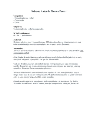 Salve-se Antes da Música Parar
Categorias:
- Comunicação não verbal
- Cooperação
- União
Objetivos:
Comunicação não-verbal e cooperação.
Nº de Participantes:
de 16 a 32 participantes
Material:
Bolinhas adesivas com 4 cores diferentes. 4 Objetos, desenhos ou etiquetas maiores para
cada uma das quatro cores correspondentes aos grupos a serem formados.
Desenrolar:
Antes de iniciar a dinâmica o facilitador deverá informar que trata-se de uma atividade sem
comunicação verbal.
O facilitador deverá colocar em cada participante uma bolinha colorida (adesivo) na testa,
sem que o integrante veja qual é a cor que lhe foi destinada.
Cada cor de adesivo deverá ter um lado da sala correspondente, ou seja, em uma das
paredes da sala terá um objeto, desenho ou etiqueta simbolizando que aquela é a parede
amarela, e da mesma forma, com as demais cores.
Inicia-se uma dinâmica com uma música e o objetivo de cada participante será o de se
dirigir para o lado da sua cor correspondente. Os participantes deverão se ajudar sem falar
entre si e, ao mesmo tempo, também serem ajudadas.
Quando a música parar os participantes serão convidados a se abraçarem. Ao final o
facilitador deverá abrir a palavra a todos para que compartilhem sensações, idéias, etc.
 