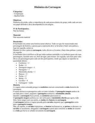 Dinâmica da Carruagem
Categorias:
- Cooperação
- Quebra-Gelo
Objetivos:
Dinâmica divertida, sobre a importância de cada pessoa dentro do grupo, onde cada um tem
seu papel definido e deve desempenhá-lo com alegria.
Nº de Participantes:
Não há limites
Material:
Não necessita material
Desenrolar:
O facilitador irá contar uma história (texto abaixo). Toda vez que for mencionada uma
personagem da história, a pessoa que a representa deve se levantar e bater uma palma e,
logo em seguida, sentar-se.
Quando for dita a palavra carruagem, todos devem se levantar e bater duas palmas e sentar
em seguida.
O facilitador deve certificar-se de que todos tenham entendido e se lembrem quem são suas
personagens, fazendo uma vez, bem devagar, para treinar. Em seguida, será feito para valer.
Dá-se um personagem para cada um dos participantes, sendo que alguns se repetirão na
quantidade abaixo:
• Cocheiros = 2
• Rodas = 4
• Passageiro magro = 1
• Passageira = 1
• Menininho chorão = 1
• Bancos = 2
• Portas = 2
• Molas = 4
• Cavalos = 4
• Carruagem = todos
História
A viagem estava atrasada porque os cocheiros estavam consertando a roda dianteira da
carruagem.
O atraso deixava os passageiros cada vez mais irritados. O passageiro magro andava de
um lado para o outro, enquanto a passageira acalmava o menininho chorão.
Quando a carruagem ficou pronta, os cocheiros apressaram-se.
O passageiro magro acalmou-se e até sorriu para o menininho chorão que agora, todo
feliz, fazia ranger com seus pulos, as molas dos bancos da carruagem.
A carruagem iniciou a viagem puxada pelos cavalos enquanto que a passageira sorria
para o passageiro magro.
Mas, de repente, os cavalos tropeçaram, os bancos inclinaram-se, as portas se abriram e os
cavalos se assustaram, obrigando a carruagem a parar para consertar as molas do assento
e a roda que havia se soltado novamente da carruagem.
 