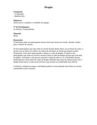 Dragão
Categorias:
- Cooperação
- Quebra-Gelo
Objetivos:
Desenvolver o respeito e o trabalho em equipe.
Nº de Participantes:
no mínimo 15 participantes
Material:
Bolas.
Desenrolar:
O facilitador pede aos participantes (menos dois) que forem um círculo, ficando virados
para o interior do mesmo.
Os dois participantes que não estão no círculo ficarão dentro deste, um na frente do outro, o
de trás com as mãos nos ombros ou cintura do da frente, de forma que fiquem unidos
firmemente. Estes dois representarão a cabeça e o rabo do dragão. O objetivo dos
participantes que estão no círculo é acertar a bola no rabo do dragão (pessoa que está atrás
na dupla). Acertando-o esta pessoa assumirá o lugar do rabo ou, se o facilitador desejar,
poderá passar a fazer parte do corpo do dragão entrando logo atrás da cabeça (neste caso o
dragão ficará maior a cada acerto de bola o que tornará sua mobilidade mais difícil).
Conforme a dinâmica começa o facilitador poderá ir acrescentando mais bolas no círculo,
aumentando assim o desafio.
 