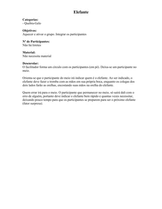 Elefante
Categorias:
- Quebra-Gelo
Objetivos:
Aquecer e ativar o grupo. Integrar os participantes
Nº de Participantes:
Não há limites
Material:
Não necessita material
Desenrolar:
O facilitador forma um círculo com os participantes (em pé). Deixa-se um participante no
meio.
Orienta-se que o participante do meio irá indicar quem é o elefante. Ao ser indicado, o
elefante deve fazer a tromba com as mãos em sua própria boca, enquanto os colegas dos
dois lados farão as orelhas, encostando suas mãos na orelha do elefante.
Quem errar irá para o meio. O participante que permanecer no meio, só sairá dali com o
erro de alguém, portanto deve indicar o elefante bem rápido e quantas vezes necessitar,
deixando pouco tempo para que os participantes se preparem para ser o próximo elefante
(fator surpresa).
 