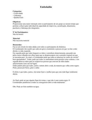 Emboladão
Categorias:
- Criatividade
- Liderança
- Quebra-Gelo
Objetivos:
Proporcionar uma maior interação entre os participantes de um grupo ao mesmo tempo que
permite a observação individual da capacidade de improviso, socialização, dinamismo,
paciência e liderança dos integrantes.
Nº de Participantes:
Não há limites
Material:
Não necessita material
Desenrolar:
Faz-se um círculo de mãos dadas com todos os participantes da dinâmica.
O Coordenador deve pedir que cada um grave exatamente a pessoa em que vai dar a mão
direita e a mão esquerda.
Em seguida pede que todos larguem as mãos e caminhem aleatoriamente, passando uns
pelos outros olhando nos olhos (para que se despreocupem com a posição original em que
se encontravam). Ao sinal, o Coordenador pede que todos se abracem no centro do círculo"
bem apertadinhos". Então, pede que todos se mantenham nesta posição como estátuas, e em
seguida dêem as mãos para as respectivas pessoas que estavam de mãos dadas
anteriormente (sem sair do lugar).
Então pedem para que todos, juntos, tentem abrir a roda, de maneira que valha como regras:
Pular, passar por baixo, girar e saltar.
O efeito é que todos, juntos, vão tentar fazer o melhor para que esta roda fique totalmente
aberta.
Ao final, pode ser que alguém fique de costas, o que não é uma contra-regra. O
Coordenador parabeniza a todos se conseguirem abrir a roda totalmente!
Obs: Pode ser feito também na água.
 