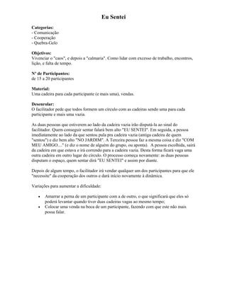 Eu Sentei
Categorias:
- Comunicação
- Cooperação
- Quebra-Gelo
Objetivos:
Vivenciar o "caos", e depois a "calmaria". Como lidar com excesso de trabalho, encontros,
lição, e falta de tempo.
Nº de Participantes:
de 15 a 20 participantes
Material:
Uma cadeira para cada participante (e mais uma), vendas.
Desenrolar:
O facilitador pede que todos formem um círculo com as cadeiras sendo uma para cada
participante e mais uma vazia.
As duas pessoas que estiverem ao lado da cadeira vazia irão disputá-la ao sinal do
facilitador. Quem conseguir sentar falará bem alto "EU SENTEI". Em seguida, a pessoa
imediatamente ao lado da que sentou pula pra cadeira vazia (antiga cadeira de quem
"sentou") e diz bem alto "NO JARDIM". A Terceira pessoa faz a mesma coisa e diz "COM
MEU AMIGO...." (e diz o nome de alguém do grupo, ou aponta). A pessoa escolhida, sairá
da cadeira em que estava e irá correndo para a cadeira vazia. Desta forma ficará vaga uma
outra cadeira em outro lugar do círculo. O processo começa novamente: as duas pessoas
disputam o espaço, quem sentar dirá "EU SENTEI" e assim por diante.
Depois de algum tempo, o facilitador irá vendar qualquer um dos participantes para que ele
"necessite" da cooperação dos outros e dará início novamente à dinâmica.
Variações para aumentar a dificuldade:
• Amarrar a perna de um participante com a de outro, o que significará que eles só
poderá levantar quando tiver duas cadeiras vagas ao mesmo tempo;
• Colocar uma venda na boca de um participante, fazendo com que este não mais
possa falar.
 