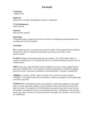 Furnicuti
Categorias:
- Quebra-Gelo
Objetivos:
Desenvolver a atenção, flexibilidade, iniciativa, entusiasmo.
Nº de Participantes:
Não há limites
Material:
Não necessita material
Desenrolar:
O facilitador pede ao grupo para formar um círculo, solicitando que prestem atenção aos
comandos que vão ser ensinados.
Comandos:
PÁ: comando que deve ser passado em um único sentido. O participante bate uma palma e
dizendo "pá", passa o comando ao participante que estiver ao seu lado e assim
sucessivamente.
FLASH: qualquer um da equipe pode dar esse comando. Ao se dizer flash, muda-se o
sentido do comando pá. Se o comando pá estiver em sentido anti-horário ele passa a ser no
sentido horário.
SHIVA: para que o jogo não fique restrito a pequenos locais do círculo, qualquer pessoa
pode dar o comando shiva. Esse comando é realizado apontando-se o dedo para qualquer
pessoa do círculo. Esta pessoa continuará, na mesma direção, a executar o comando Pá.
ARRIBA: ao se dizer "arriba", todas as pessoas vão ao centro do círculo e gritam:
"ARRIBA". O facilitador pode dar esse comando, ou dizer que qualquer um da equipe pode
executá-lo (opcional).
FURNICUTI: O facilitador pode dar esse comando, ou dizer que qualquer um da equipe
pode o execute (opcional). Quando se disser furnicuti, todas as pessoas devem trocar de
lugar no círculo. O comando pá é reiniciado pela mesma pessoa que estava com ele antes
de ser dado o comando (no caso de ser o facilitador que der o comando) ou com a mesma
pessoa que o deu, no caso de ser umas das pessoas da equipe. Isso, quando o círculo estiver
se restabelecido.
 