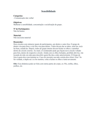 Sensibilidade
Categorias:
- Comunicação não verbal
Objetivos:
Melhorar a sensibilidade, concentração e socialização do grupo.
Nº de Participantes:
Não há limites
Material:
Não necessita material
Desenrolar:
Dois círculos com números iguais de participantes, um dentro e outro fora. O grupo de
dentro vira para fora e o de fora vira para dentro. Todos devem dar as mãos, senti-las, tocá-
las bem, estudá-las. Depois, todos do grupo interno devem fechar os olhos e caminhar
dentro do círculo externo. Ao sinal, o Coordenador pede que façam novo círculo voltado
para fora, dentro do respectivo círculo. Ainda com os olhos fechados, proibido abri-los, vão
tocando de mão em mão para descobrir quem lhe deu a mão anteriormente. O Grupo de
fora é quem deve movimentar-se. Caso ele encontre sua mão correta deve dizer: Esta ! Se
for verdade, a dupla sai e se for mentira, volta a fechar os olhos e tenta novamente.
Obs: Essa dinâmica pode ser feita com outras partes do corpo, ex: Pés, orelha, olhos,
joelhos, etc.
 