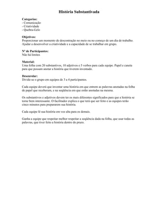História Substantivada
Categorias:
- Comunicação
- Criatividade
- Quebra-Gelo
Objetivos:
Proporcionar um momento de descontração no meio ou no começo de um dia de trabalho.
Ajudar a desenvolver a criatividade e a capacidade de se trabalhar em grupo.
Nº de Participantes:
Não há limites
Material:
Uma folha com 20 substantivos, 10 adjetivos e 5 verbos para cada equipe. Papel e caneta
para que possam anotar a história que tiverem inventado.
Desenrolar:
Divide-se o grupo em equipes de 3 a 4 participantes.
Cada equipe deverá que inventar uma história em que entrem as palavras anotadas na folha
de papel que receberam, e na seqüência em que estão anotadas na mesma.
Os substantivos e adjetivos devem ter os mais diferentes significados para que a história se
torne bem interessante. O facilitador explica o que terá que ser feito e as equipes terão
cinco minutos para prepararem sua história.
Cada equipe lê sua história em voz alta para os demais.
Ganha a equipe que respeitar melhor respeitar a seqüência dada na folha, que usar todas as
palavras, que tiver feito a história dentro do prazo.
 