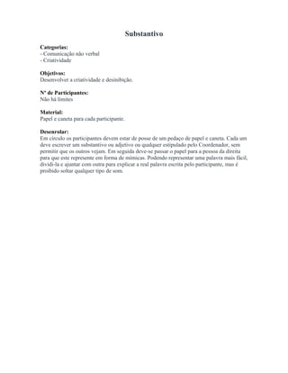 Substantivo
Categorias:
- Comunicação não verbal
- Criatividade
Objetivos:
Desenvolver a criatividade e desinibição.
Nº de Participantes:
Não há limites
Material:
Papel e caneta para cada participante.
Desenrolar:
Em círculo os participantes devem estar de posse de um pedaço de papel e caneta. Cada um
deve escrever um substantivo ou adjetivo ou qualquer estipulado pelo Coordenador, sem
permitir que os outros vejam. Em seguida deve-se passar o papel para a pessoa da direita
para que este represente em forma de mímicas. Podendo representar uma palavra mais fácil,
dividi-la e ajuntar com outra para explicar a real palavra escrita pelo participante, mas é
proibido soltar qualquer tipo de som.
 