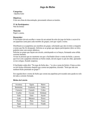 Jogo do Bicho
Categorias:
- Quebra-Gelo
Objetivos:
Criar um clima de descontração, procurando relaxar as tensões.
Nº de Participantes:
Não há limites
Material:
Papel e caneta.
Desenrolar:
O facilitador deverá escolher o nome de um animal da série do jogo do bicho e escrevê-lo
em papeletas (uma para cada membro do grupo), sem que vejam o nome.
Distribuem-se as papeletas aos membros do grupo, solicitando que não revelem a ninguém
o nome que lhe foi designado. Informa-se ao grupo que alguns participantes (dois ou três),
poderão estar com nomes idênticos.
Solicitar ao grupo que façam um círculo, entrelaçando-se os braços, formando uma sólida
corrente humana.
Avisar às pessoas que no momento em que o facilitador disser o nome do bicho, a pessoa
que tiver com a papeleta referente ao bicho citado, deverá erguer os pés do chão, apoiando-
se nos colegas, ficando suspensa.
O facilitador então dirá: "No jogo do bicho deu..." (e cita o nome do bicho). Citam-se dois
ou três bichos diferentes daquele que consta nas papeletas, dizendo: "Será que não tem
nenhum bicho premiado no grupo"?
Em seguida dizer o nome do bicho que consta nas papeletas provocando uma queda no solo
de toda a corrente formada.
Bichos da Loteria
Avestruz Águia Burro
Borboleta Cachorro Cabra
Carneiro Camelo Cobra
Coelho Cavalo Elefante
Galo Gato Jacaré
Leão Macaco Porco
Pavão Peru Touro
Tigre Urso Veado
Vaca
 
