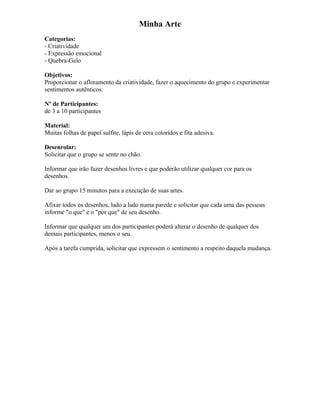 Minha Arte
Categorias:
- Criatividade
- Expressão emocional
- Quebra-Gelo
Objetivos:
Proporcionar o afloramento da criatividade, fazer o aquecimento do grupo e experimentar
sentimentos autênticos.
Nº de Participantes:
de 3 a 10 participantes
Material:
Muitas folhas de papel sulfite, lápis de cera coloridos e fita adesiva.
Desenrolar:
Solicitar que o grupo se sente no chão.
Informar que irão fazer desenhos livres e que poderão utilizar qualquer cor para os
desenhos.
Dar ao grupo 15 minutos para a execução de suas artes.
Afixar todos os desenhos, lado a lado numa parede e solicitar que cada uma das pessoas
informe "o que" e o "por que" de seu desenho.
Informar que qualquer um dos participantes poderá alterar o desenho de qualquer dos
demais participantes, menos o seu.
Após a tarefa cumprida, solicitar que expressem o sentimento a respeito daquela mudança.
 