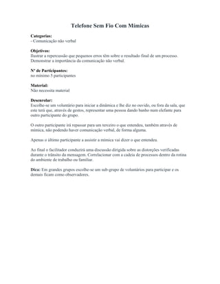 Telefone Sem Fio Com Mímicas
Categorias:
- Comunicação não verbal
Objetivos:
Ilustrar a repercussão que pequenos erros têm sobre o resultado final de um processo.
Demonstrar a importância da comunicação não verbal.
Nº de Participantes:
no mínimo 5 participantes
Material:
Não necessita material
Desenrolar:
Escolhe-se um voluntário para iniciar a dinâmica e lhe diz no ouvido, ou fora da sala, que
este terá que, através de gestos, representar uma pessoa dando banho num elefante para
outro participante do grupo.
O outro participante irá repassar para um terceiro o que entendeu, também através de
mímica, não podendo haver comunicação verbal, de forma alguma.
Apenas o último participante a assistir a mímica vai dizer o que entendeu.
Ao final o facilitador conduzirá uma discussão dirigida sobre as distorções verificadas
durante o trânsito da mensagem. Correlacionar com a cadeia de processos dentro da rotina
do ambiente de trabalho ou familiar.
Dica: Em grandes grupos escolhe-se um sub-grupo de voluntários para participar e os
demais ficam como observadores.
 