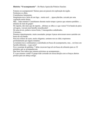 História: "O acampamento" - De Maria Aparecida Pinheiro Sanches
Estamos no acampamento! Saímos para um passeio de exploração da região.
Fechemos os olhos.
Caminhemos lentamente.
Imaginamo-nos a beira de um lago... muito azul... , águas plácidas, cercado por uma
vegetação muito densa.
Mas... onde estamos? Caminhamos durante muito tempo e parece que estamos perdidos: ...
distante do resto do grupo!
De repente, não mais que de repente... abrimos os olhos e o que vemos? Um bando de patos
selvagens, voavam num barulho ensurdecedor!
De uma árvore, pulam a nossa frente, 5 macaquinhos endiabrados.
Corremos...
Paramos repentinamente, muito assustados, porque 4 pacas atravessam nosso caminho em
busca de seu bando.
Para nos refazer do susto, muito ofegantes, sentamo-nos no chão; respiramos
profundamente por alguns instantes.
Levantamo-nos e continuamos a caminhada em busca do acampamento, mas... ouvimos um
barulho diferente... o que seria?
Era o cacarejar de galinhas: 7 delas ciscavam logo ali em busca de alimento para os 10
pintinhos que as acompanhavam.
Que bom! Isto indica que estamos próximos ao acampamento...
E o que estamos vendo? O grupo todo correndo em nossa direção com os braços abertos
prontos para um abraço amigo.
 