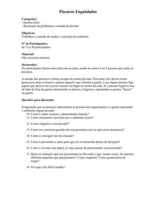 Pássaros Engaiolados
Categorias:
- Quebra-Gelo
- Resolução de problemas e tomada de decisão
Objetivos:
Trabalhar a vontade de mudar e a pressão do ambiente.
Nº de Participantes:
de 15 a 30 participantes
Material:
Não necessita material
Desenrolar:
Os participantes fazem uma roda com as mãos, tendo ao centro 4 ou 5 pessoas que serão os
pássaros.
A missão dos pássaros é tentar escapar do centro da roda. Para tanto eles devem tentar
passar por entre os braços e pernas daqueles que formam a gaiola. Caso algum pássaro fuja,
aquele que deixou isto ocorrer tomará seu lugar no centro da roda. Já o pássaro fugitivo fica
do lado de fora da gaiola estimulando os demais a fugirem e apontando os pontos "fracos"
na gaiola.
Questões para discussão:
Imaginando que os pássaros representam as pessoas nas organizações e a gaiola representa
o ambiente organizacional:
10. Como é sentir-se preso a determinada situação?
11. Como encaramos a pressão que o ambiente exerce?
12. Como reagimos a esta pressão?
13. Como nos sentimos quando não nos permitem sair ou agir como desejamos?
14. Como é conseguir sair da situação?
15. Como é pressionar o outro para que ele se mantenha dentro do desejado?
16. Como é inverter este papel, ou seja, passar de pressionador a pressionado?
17. Quais as situações que nos pressionam no dia-a-dia a agir, muitas vezes, de maneira
diferente daquelas que desejaríamos? Como reagimos? Como gostaríamos de
reagir?
18. Por que é tão difícil mudar?
 
