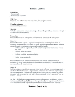 Torre de Controle
Categorias:
- Comunicação
- Comunicação não verbal
Objetivos:
Um apito, uma cadeira, uma caixa com panos, fitas, chapéus diversos.
Nº de Participantes:
no mínimo 10 participantes
Material:
Trabalhar com assuntos como a comunicação não verbal, a prontidão, a memória, a atenção
e a capacidade de concentração.
Desenrolar:
O facilitador solicita ao participantes que formem um semicírculo de frente para si.
Etapa I:
O facilitador desafia o grupo a responder, com prontidão, às orientações da "torre de
comando", informando que ele é quem irá passar as orientações mediante 4 sinais distintos,
através dos quais os participantes agirão de forma diferenciada:
• 1 palma: deslocar-se pela sala, usando somente um pé e movimentando os braços
para cima;
• 2 palmas: sentar-se no chão;
• 3 palmas: caminhar segurando o joelho;
• 1 apito: formar um círculo.
O facilitador realiza um rápido teste a fim de verificar se todos compreenderam os
comandos. A seguir, inicia os comandos efetivamente alternando-os e eliminando aqueles
que responderem de forma incorreta.
Etapa II:
Solicita-se alguns voluntários os quais deverão criar novas formas de comando e conduzir a
atividade. O facilitador coloca à disposição dos voluntários uma caixa com alguns objetos
intermediários (panos, chapéus, fitas) que poderão ser utilizados para as novas formas de
comando. Pede-se que, um por vez, cada voluntário comande a "torre de controle" por no
máximo 5 minutos.
Ao final o facilitador abre espaço para comentários indagando aos participantes sobre os
sentimentos, dificuldades, facilidades e outros que eles julgarem importantes, relacionando
a atividade à necessidade da prontidão para responder ás demandas diárias na função.
Blocos de Construção
 