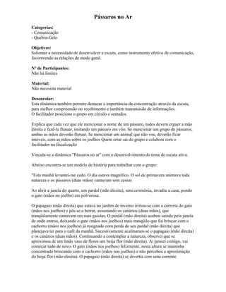 Pássaros no Ar
Categorias:
- Comunicação
- Quebra-Gelo
Objetivos:
Salientar a necessidade de desenvolver a escuta, como instrumento efetivo de comunicação,
favorecendo as relações de modo geral.
Nº de Participantes:
Não há limites
Material:
Não necessita material
Desenrolar:
Esta dinâmica também permite destacar a importância da concentração através da escuta,
para melhor compreensão no recebimento e também transmissão de informações.
O facilitador posiciona o grupo em círculo e sentados.
Explica que cada vez que ele mencionar o nome de um pássaro, todos devem erguer a mão
direita e fazê-la flutuar, imitando um pássaro em vôo. Se mencionar um grupo de pássaros,
ambas as mãos deverão flutuar. Se mencionar um animal que não voe, deverão ficar
imóveis, com as mãos sobre os joelhos Quem errar sai do grupo e colabora com o
facilitador na fiscalização
Vincula-se a dinâmica "Pássaros no ar" com o desenvolvimento do tema de escuta ativa.
Abaixo encontra-se um modelo de história para trabalhar com o grupo:
"Esta manhã levantei-me cedo. O dia estava magnífico. O sol de primavera animava toda
natureza e os pássaros (duas mãos) cantavam sem cessar.
Ao abrir a janela do quarto, um pardal (mão direita), sem cerimônia, invadiu a casa, pondo
o gato (mãos no joelho) em polvorosa.
O papagaio (mão direita) que estava no jardim de inverno irritou-se com a correria do gato
(mãos nos joelhos) e pôs-se a berrar, assustando os canários (duas mãos), que
tranqüilamente cantavam em suas gaiolas. O pardal (mão direita) acabou saindo pela janela
de onde entrou, deixando o gato (mãos nos joelhos) mais tranqüilo que foi brincar com o
cachorro (mãos nos joelhos) já resignado com perda de seu pardal (mão direita) que
planejava ter para o café da manhã. Sucessivamente acalmaram-se o papagaio (mão direita)
e os canários (duas mãos). Continuando a contemplar a natureza, observei que se
aproximou de um lindo vaso de flores um beija flor (mão direita). Ai pensei comigo, vai
começar tudo de novo. O gato (mãos nos joelhos) felizmente, nesta altura se mantinha
concentrado brincando com o cachorro (mãos nos joelhos) e não percebeu a aproximação
do beija flor (mão direita). O papagaio (mão direita) se divertia com uma corrente
 