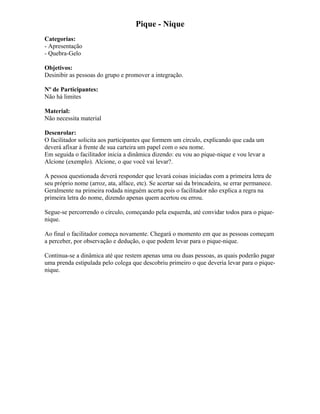 Pique - Nique
Categorias:
- Apresentação
- Quebra-Gelo
Objetivos:
Desinibir as pessoas do grupo e promover a integração.
Nº de Participantes:
Não há limites
Material:
Não necessita material
Desenrolar:
O facilitador solicita aos participantes que formem um círculo, explicando que cada um
deverá afixar à frente de sua carteira um papel com o seu nome.
Em seguida o facilitador inicia a dinâmica dizendo: eu vou ao pique-nique e vou levar a
Alcione (exemplo). Alcione, o que você vai levar?.
A pessoa questionada deverá responder que levará coisas iniciadas com a primeira letra de
seu próprio nome (arroz, ata, alface, etc). Se acertar sai da brincadeira, se errar permanece.
Geralmente na primeira rodada ninguém acerta pois o facilitador não explica a regra na
primeira letra do nome, dizendo apenas quem acertou ou errou.
Segue-se percorrendo o círculo, começando pela esquerda, até convidar todos para o pique-
nique.
Ao final o facilitador começa novamente. Chegará o momento em que as pessoas começam
a perceber, por observação e dedução, o que podem levar para o pique-nique.
Continua-se a dinâmica até que restem apenas uma ou duas pessoas, as quais poderão pagar
uma prenda estipulada pelo colega que descobriu primeiro o que deveria levar para o pique-
nique.
 