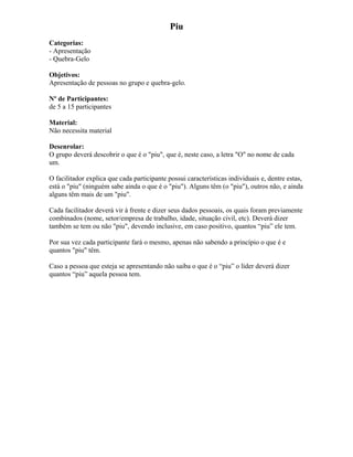 Piu
Categorias:
- Apresentação
- Quebra-Gelo
Objetivos:
Apresentação de pessoas no grupo e quebra-gelo.
Nº de Participantes:
de 5 a 15 participantes
Material:
Não necessita material
Desenrolar:
O grupo deverá descobrir o que é o "piu", que é, neste caso, a letra "O" no nome de cada
um.
O facilitador explica que cada participante possui características individuais e, dentre estas,
está o "piu" (ninguém sabe ainda o que é o "piu"). Alguns têm (o "piu"), outros não, e ainda
alguns têm mais de um "piu".
Cada facilitador deverá vir à frente e dizer seus dados pessoais, os quais foram previamente
combinados (nome, setor/empresa de trabalho, idade, situação civil, etc). Deverá dizer
também se tem ou não "piu", devendo inclusive, em caso positivo, quantos “piu” ele tem.
Por sua vez cada participante fará o mesmo, apenas não sabendo a princípio o que é e
quantos "piu" têm.
Caso a pessoa que esteja se apresentando não saiba o que é o “piu” o líder deverá dizer
quantos “piu” aquela pessoa tem.
 