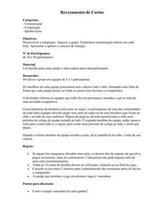 Revezamento de Cartas
Categorias:
- Comunicação
- Cooperação
- Quebra-Gelo
Objetivos:
Desenvolver a integração. Aquecer o grupo. Estabelecer comunicação interna em cada
time. Apresentar e aplicar o conceito de sinergia.
Nº de Participantes:
de 10 a 50 participantes
Material:
Um baralho para cada equipe e uma cadeira para cada participante.
Desenrolar:
Divide-se o grupo em equipes de 5 a 7 participantes.
Os membros de cada equipe posicionam suas cadeiras lado a lado, formando uma linha de
forma que cada equipe possa ver todas as outras (isso favorece a competição).
O facilitador informa às equipes que todos devem permanecer sentados e que se trata de
uma atividade competitiva.
O procedimento da dinâmica será como se segue: os participantes de uma das extremidades
de cada linha (equipe) deverão pegar uma carta de cada vez de seus baralhos (que ficam no
chão e ao lado de suas cadeiras). Depois de pegá-la, deverão passá-la para a mão mais
próxima do colega de equipe sentado ao lado. O segundo membro da equipe, então, passa a
carta para a outra mão e, a seguir, para a mão mais próxima do colega ao lado, e assim por
diante.
Quando o último membro da equipe receber a carta, deve empilhá-la no chão, o lado de sua
cadeira.
Regras:
• Se algum dos integrantes derrubar uma carta, os demais têm de esperar até que ele a
pegue novamente, antes de continuarem. Cada pessoa não pode segurar mais de
uma carta simultaneamente;
• Todas as 52 cartas do baralho devem ser utilizadas, contando-as no final do jogo;
• Concede-se aos times 5 minutos para o planejamento das estratégias antes de iniciar
a competição;
• A equipe que terminar o jogo em primeiro lugar é vencedora.
Pontos para discussão:
• Como a equipe vencedora fez para ganhar?
 