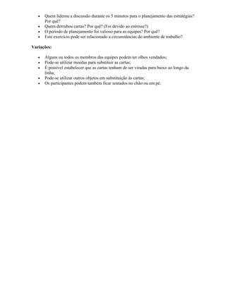 • Quem liderou a discussão durante os 5 minutos para o planejamento das estratégias?
Por quê?
• Quem derrubou cartas? Por quê? (Foi devido ao estresse?)
• O período de planejamento foi valioso para as equipes? Por quê?
• Este exercício pode ser relacionado a circunstâncias do ambiente de trabalho?
Variações:
• Alguns ou todos os membros das equipes podem ter olhos vendados;
• Pode-se utilizar moedas para substituir as cartas;
• É possível estabelecer que as cartas tenham de ser viradas para baixo ao longo da
linha;
• Pode-se utilizar outros objetos em substituição às cartas;
• Os participantes podem também ficar sentados no chão ou em pé.
 