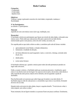 Roda Confusa
Categorias:
- Cooperação
- Criatividade
- Quebra-Gelo
Objetivos:
Vitalizar o grupo explorando conceitos de criatividade, cooperação, mudança e
flexibilidade.
Nº de Participantes:
no mínimo 15 participantes
Material:
Aparelho de som com música suave (new age, meditação, etc).
Desenrolar:
O facilitador solicita aos participantes que façam um círculo de mãos dadas, colocando uma
música suave. Pede então que cada pessoa olhe para a pessoa do seu lado direito,
memorizando quem é esta pessoa, como ela está vestida, seu nome, etc.
Em seguida pede-se que todos soltem as mãos e caminhem pela sala de formas variadas:
• apressadamente (com fluidez, evitando obstáculos);
• lentamente e mudando de direção;
• de forma diferente da usual (seguindo o nariz, o cotovelo, a barriga, correndo atrás
do pé, etc);
• dando pulos;
• (criar outras formas).
O facilitador informa que quando a música parar todos deverão permanecer parados no
lugar onde estiverem.
Então, ao parar a música, o facilitador pede que as pessoas procurem, visualmente, quem
estava à sua direita (sem sair do lugar). Se a pessoa estiver perto, deverá dar a mão direita à
mão esquerda da outra pessoa. Quem estiver distante, deverá aguardar a ajuda do
facilitador.
Para facilitar pede-se às pessoas que estão longe que levantem a sua mão direita. O
facilitador pega na mão de cada pessoa e a encaminha à que estava à sua direita, formando
diversos nós na roda.
Quando todos estiverem de mãos dadas, lançar o seguinte desafio: "Vocês devem voltar à
roda original, sem soltar as mãos."
Neste momento, há um ligeiro tumulto e as pessoas ficam um pouco confusas. Geralmente,
 