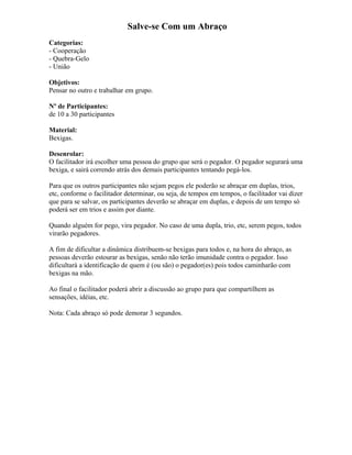 Salve-se Com um Abraço
Categorias:
- Cooperação
- Quebra-Gelo
- União
Objetivos:
Pensar no outro e trabalhar em grupo.
Nº de Participantes:
de 10 a 30 participantes
Material:
Bexigas.
Desenrolar:
O facilitador irá escolher uma pessoa do grupo que será o pegador. O pegador segurará uma
bexiga, e sairá correndo atrás dos demais participantes tentando pegá-los.
Para que os outros participantes não sejam pegos ele poderão se abraçar em duplas, trios,
etc, conforme o facilitador determinar, ou seja, de tempos em tempos, o facilitador vai dizer
que para se salvar, os participantes deverão se abraçar em duplas, e depois de um tempo só
poderá ser em trios e assim por diante.
Quando alguém for pego, vira pegador. No caso de uma dupla, trio, etc, serem pegos, todos
virarão pegadores.
A fim de dificultar a dinâmica distribuem-se bexigas para todos e, na hora do abraço, as
pessoas deverão estourar as bexigas, senão não terão imunidade contra o pegador. Isso
dificultará a identificação de quem é (ou são) o pegador(es) pois todos caminharão com
bexigas na mão.
Ao final o facilitador poderá abrir a discussão ao grupo para que compartilhem as
sensações, idéias, etc.
Nota: Cada abraço só pode demorar 3 segundos.
 