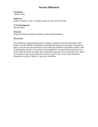 Sorriso Milionário
Categorias:
- Quebra-Gelo
Objetivos:
Propicia "quebrar o gelo" e integrar o grupo de uma forma divertida.
Nº de Participantes:
Não há limites
Material:
Pequenas bolinhas de papel amassado (5 para cada participante).
Desenrolar:
Essa dinâmica é usada para descontrair e integrar o grupo de uma forma divertida. Cada
bolinha vale R$1.000,00. O facilitador distribuirá para cada pessoa do grupo 5 bolinhas de
papel, essas deverão estar dispersas no local onde será realizada a brincadeira. Dado o sinal
os participantes deverão sair e procurar um companheiro, em seguida devem parar em sua
frente, olhar fixamente nos olhos desse companheiro que por sua vez não pode sorrir. Quem
sorrir primeiro paga uma bolinha para a pessoa a quem sorriu. Vence quem terminar a
brincadeira com mais "dinheiro", que será o milionário.
 