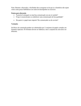 Nota: Durante a discussão, o facilitador deve assegurar-se de que os voluntários não sejam
vistos como pouco habilidosos em razão do desempenho no exercício.
Pontos para discussão
• É possível conseguir-se uma boa comunicação em um só sentido?
• O que é essencial para se estabelecer uma comunicação de boa qualidade?
• De quem é o papel mais importe? Do comunicador ou do ouvinte?
Variações
Os blocos de construção podem ser substituídos por 2 conjuntos de papéis cortados em
formatos especiais. Os formatos devem ser idênticos, mas o conjunto de cores deve ser
diferente.
 