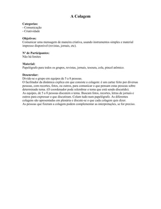 A Colagem
Categorias:
- Comunicação
- Criatividade
Objetivos:
Comunicar uma mensagem de maneira criativa, usando instrumentos simples e material
impresso disponível (revistas, jornais, etc).
Nº de Participantes:
Não há limites
Material:
Papelógrafo para todos os grupos, revistas, jornais, tesoura, cola, pincel atômico.
Desenrolar:
Divide-se o grupo em equipes de 5 a 8 pessoas.
O facilitador da dinâmica explica em que consiste a colagem: é um cartaz feito por diversas
pessoas, com recortes, fotos, ou outros, para comunicar o que pensam estas pessoas sobre
determinado tema. (O coordenador pode relembrar o tema que está sendo discutido).
As equipes, de 5 a 8 pessoas discutem o tema. Buscam fotos, recortes, letras de jornais e
outros para expressar o que discutiram. Colam tudo num papelógrafo. As diferentes
colagens são apresentadas em plenária e discute-se o que cada colagem quis dizer.
As pessoas que fizeram a colagem podem complementar as interpretações, se for preciso.
 