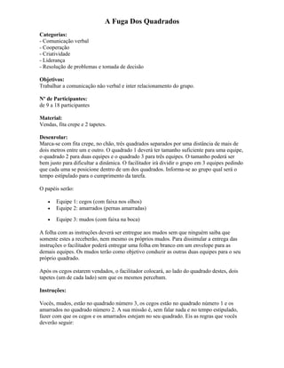 A Fuga Dos Quadrados
Categorias:
- Comunicação verbal
- Cooperação
- Criatividade
- Liderança
- Resolução de problemas e tomada de decisão
Objetivos:
Trabalhar a comunicação não verbal e inter relacionamento do grupo.
Nº de Participantes:
de 9 a 18 participantes
Material:
Vendas, fita crepe e 2 tapetes.
Desenrolar:
Marca-se com fita crepe, no chão, três quadrados separados por uma distância de mais de
dois metros entre um e outro. O quadrado 1 deverá ter tamanho suficiente para uma equipe,
o quadrado 2 para duas equipes e o quadrado 3 para três equipes. O tamanho poderá ser
bem justo para dificultar a dinâmica. O facilitador irá dividir o grupo em 3 equipes pedindo
que cada uma se posicione dentro de um dos quadrados. Informa-se ao grupo qual será o
tempo estipulado para o cumprimento da tarefa.
O papéis serão:
• Equipe 1: cegos (com faixa nos olhos)
• Equipe 2: amarrados (pernas amarradas)
• Equipe 3: mudos (com faixa na boca)
A folha com as instruções deverá ser entregue aos mudos sem que ninguém saiba que
somente estes a receberão, nem mesmo os próprios mudos. Para dissimular a entrega das
instruções o facilitador poderá entregar uma folha em branco em um envelope para as
demais equipes. Os mudos terão como objetivo conduzir as outras duas equipes para o seu
próprio quadrado.
Após os cegos estarem vendados, o facilitador colocará, ao lado do quadrado destes, dois
tapetes (um de cada lado) sem que os mesmos percebam.
Instruções:
Vocês, mudos, estão no quadrado número 3, os cegos estão no quadrado número 1 e os
amarrados no quadrado número 2. A sua missão é, sem falar nada e no tempo estipulado,
fazer com que os cegos e os amarrados estejam no seu quadrado. Eis as regras que vocês
deverão seguir:
 