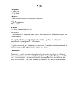 A Ilha
Categorias:
- Cooperação
- Criatividade
Objetivos:
Desenvolver a criatividade e o senso de cooperação.
Nº de Participantes:
Não há limites
Material:
Um tapete grande ou equivalente.
Desenrolar:
O facilitador coloca um grande tapete sobre o chão e pede que os participantes fiquem em
cima do mesmo.
Em seguida, informa que o tapete representa uma ilha e que tudo em volta é mar,
questionando ao participantes: "O que fariam?"
Permite-se um tempo para que todos pensem em algo. Geralmente todos ficam andando de
um lado ao outro. Após alguns minutos encerra-se o tempo.
Observações:
Geralmente a maioria não demonstra nenhuma iniciativa de se associar a um colega ou
busca uma alternativa para sair dali de forma enfática. Ninguém "pisa" na água, buscando
sair a nado ou explorar a existência de uma ilha mais estruturada nas proximidades. Na
situação do dia-a-dia, é importante demonstrar criatividade, iniciativa e desprendimento.
 