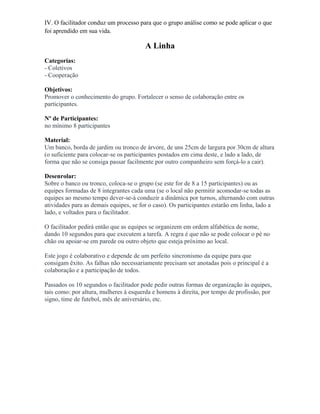 IV. O facilitador conduz um processo para que o grupo análise como se pode aplicar o que
foi aprendido em sua vida.
A Linha
Categorias:
- Coletivos
- Cooperação
Objetivos:
Promover o conhecimento do grupo. Fortalecer o senso de colaboração entre os
participantes.
Nº de Participantes:
no mínimo 8 participantes
Material:
Um banco, borda de jardim ou tronco de árvore, de uns 25cm de largura por 30cm de altura
(o suficiente para colocar-se os participantes postados em cima deste, e lado a lado, de
forma que não se consiga passar facilmente por outro companheiro sem forçá-lo a cair).
Desenrolar:
Sobre o banco ou tronco, coloca-se o grupo (se este for de 8 a 15 participantes) ou as
equipes formadas de 8 integrantes cada uma (se o local não permitir acomodar-se todas as
equipes ao mesmo tempo dever-se-á conduzir a dinâmica por turnos, alternando com outras
atividades para as demais equipes, se for o caso). Os participantes estarão em linha, lado a
lado, e voltados para o facilitador.
O facilitador pedirá então que as equipes se organizem em ordem alfabética de nome,
dando 10 segundos para que executem a tarefa. A regra é que não se pode colocar o pé no
chão ou apoiar-se em parede ou outro objeto que esteja próximo ao local.
Este jogo é colaborativo e depende de um perfeito sincronismo da equipe para que
consigam êxito. As falhas não necessariamente precisam ser anotadas pois o principal é a
colaboração e a participação de todos.
Passados os 10 segundos o facilitador pode pedir outras formas de organização às equipes,
tais como: por altura, mulheres à esquerda e homens à direita, por tempo de profissão, por
signo, time de futebol, mês de aniversário, etc.
 