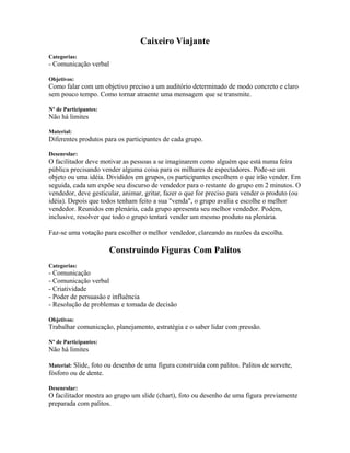 Caixeiro Viajante
Categorias:
- Comunicação verbal
Objetivos:
Como falar com um objetivo preciso a um auditório determinado de modo concreto e claro
sem pouco tempo. Como tornar atraente uma mensagem que se transmite.
Nº de Participantes:
Não há limites
Material:
Diferentes produtos para os participantes de cada grupo.
Desenrolar:
O facilitador deve motivar as pessoas a se imaginarem como alguém que está numa feira
pública precisando vender alguma coisa para os milhares de espectadores. Pode-se um
objeto ou uma idéia. Divididos em grupos, os participantes escolhem o que irão vender. Em
seguida, cada um expõe seu discurso de vendedor para o restante do grupo em 2 minutos. O
vendedor, deve gesticular, animar, gritar, fazer o que for preciso para vender o produto (ou
idéia). Depois que todos tenham feito a sua "venda", o grupo avalia e escolhe o melhor
vendedor. Reunidos em plenária, cada grupo apresenta seu melhor vendedor. Podem,
inclusive, resolver que todo o grupo tentará vender um mesmo produto na plenária.
Faz-se uma votação para escolher o melhor vendedor, clareando as razões da escolha.
Construindo Figuras Com Palitos
Categorias:
- Comunicação
- Comunicação verbal
- Criatividade
- Poder de persuasão e influência
- Resolução de problemas e tomada de decisão
Objetivos:
Trabalhar comunicação, planejamento, estratégia e o saber lidar com pressão.
Nº de Participantes:
Não há limites
Material: Slide, foto ou desenho de uma figura construída com palitos. Palitos de sorvete,
fósforo ou de dente.
Desenrolar:
O facilitador mostra ao grupo um slide (chart), foto ou desenho de uma figura previamente
preparada com palitos.
 