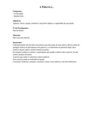 A Palavra é...
Categorias:
- Criatividade
- Quebra-Gelo
Objetivos:
Aquecer, ativar o grupo, estimular o raciocínio rápido e a capacidade de associação.
Nº de Participantes:
Não há limites
Material:
Não necessita material
Desenrolar:
Cada participante deverá dizer uma palavra que faça parte de uma música. Quem souber de
qualquer música na qual apareça essa palavra, e se manifestar em primeiro lugar, deve
cantá-la. Quem cantar e acertar somará um ponto.
Se ninguém conhecer a música, o participante que propôs a palavra deve cantá-la. Se não
souber, perderá um ponto.
A pessoa que cantar é a próxima a dizer a palavra.
Este exercício pode ser realizado em grupo.
Conclusão: Enfatizar a atenção e memória: muitas vezes sabemos, mas não lembramos.
 