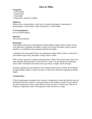 Abra as Mãos
Categorias:
- Assertividade
- Comunicação
- Criatividade
- Negociação e gestão de conflitos
Objetivos:
Desenvolver a comunicação, o saber ouvir, o poder de persuasão, a negociação, a
argumentação, a criatividade, a ação sob pressão e a assertividade.
Nº de Participantes:
de 10 a 20 participantes
Material:
Não necessita material
Desenrolar:
O facilitador solicita que os participantes formem duplas e fiquem frente à frente, em pé.
Uma idéia para a separação em duplas é utilizar-se de cartas de baralho comum, jogo da
memória, ou semelhante, para separação aleatória das duplas.
A dinâmica dá-se da seguinte forma: um integrante da dupla fecha as mãos. O outro deve,
sem nenhum toque físico, persuadir o colega a abrir as mãos.
Pode ser dito o que quiser, qualquer argumentação é válida. Cabe à pessoa que está com as
mãos fechadas decidir quando e se deve abri-las. Trata-se de um diálogo não monólogo,
assim sendo o facilitador deve deixar claro que ambos, na dupla, devem interagir.
O tempo sugerido para este momento é de 2 minutos porém ficará a critério do facilitador.
Se alguma dupla cumprir o objetivo de abrir as mãos antes deste prazo aguardar as demais
duplas.
Considerações:
O fato do participante conseguir fazer com que o colega abra as mãos não significa que este
profissional terá mais "pontos" ou sua performance será "melhor avaliada" do que aqueles
que não conseguiram. O que se quer observar neste exercício é a forma como cada um se
comunica e argumenta e não se conseguiram ou não convencer o colega.
 