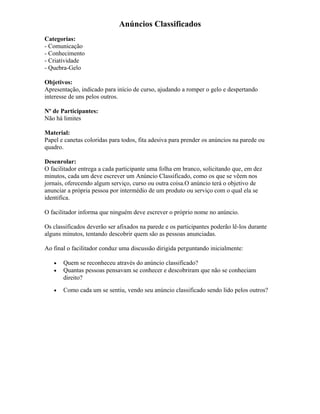 Anúncios Classificados
Categorias:
- Comunicação
- Conhecimento
- Criatividade
- Quebra-Gelo
Objetivos:
Apresentação, indicado para início de curso, ajudando a romper o gelo e despertando
interesse de uns pelos outros.
Nº de Participantes:
Não há limites
Material:
Papel e canetas coloridas para todos, fita adesiva para prender os anúncios na parede ou
quadro.
Desenrolar:
O facilitador entrega a cada participante uma folha em branco, solicitando que, em dez
minutos, cada um deve escrever um Anúncio Classificado, como os que se vêem nos
jornais, oferecendo algum serviço, curso ou outra coisa.O anúncio terá o objetivo de
anunciar a própria pessoa por intermédio de um produto ou serviço com o qual ela se
identifica.
O facilitador informa que ninguém deve escrever o próprio nome no anúncio.
Os classificados deverão ser afixados na parede e os participantes poderão lê-los durante
alguns minutos, tentando descobrir quem são as pessoas anunciadas.
Ao final o facilitador conduz uma discussão dirigida perguntando inicialmente:
• Quem se reconheceu através do anúncio classificado?
• Quantas pessoas pensavam se conhecer e descobriram que não se conheciam
direito?
• Como cada um se sentiu, vendo seu anúncio classificado sendo lido pelos outros?
 