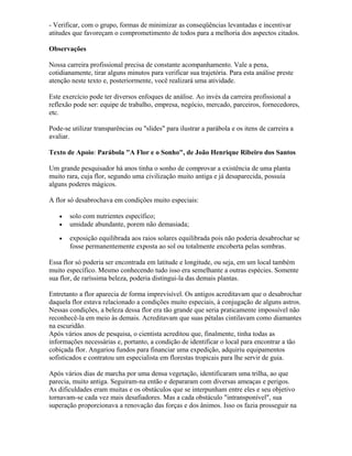 - Verificar, com o grupo, formas de minimizar as conseqüências levantadas e incentivar
atitudes que favoreçam o comprometimento de todos para a melhoria dos aspectos citados.
Observações
Nossa carreira profissional precisa de constante acompanhamento. Vale a pena,
cotidianamente, tirar alguns minutos para verificar sua trajetória. Para esta análise preste
atenção neste texto e, posteriormente, você realizará uma atividade.
Este exercício pode ter diversos enfoques de análise. Ao invés da carreira profissional a
reflexão pode ser: equipe de trabalho, empresa, negócio, mercado, parceiros, fornecedores,
etc.
Pode-se utilizar transparências ou "slides" para ilustrar a parábola e os itens de carreira a
avaliar.
Texto de Apoio: Parábola "A Flor e o Sonho", de João Henrique Ribeiro dos Santos
Um grande pesquisador há anos tinha o sonho de comprovar a existência de uma planta
muito rara, cuja flor, segundo uma civilização muito antiga e já desaparecida, possuía
alguns poderes mágicos.
A flor só desabrochava em condições muito especiais:
• solo com nutrientes específico;
• umidade abundante, porem não demasiada;
• exposição equilibrada aos raios solares equilibrada pois não poderia desabrochar se
fosse permanentemente exposta ao sol ou totalmente encoberta pelas sombras.
Essa flor só poderia ser encontrada em latitude e longitude, ou seja, em um local também
muito específico. Mesmo conhecendo tudo isso era semelhante a outras espécies. Somente
sua flor, de raríssima beleza, poderia distingui-la das demais plantas.
Entretanto a flor aparecia de forma imprevisível. Os antigos acreditavam que o desabrochar
daquela flor estava relacionado a condições muito especiais, à conjugação de alguns astros.
Nessas condições, a beleza dessa flor era tão grande que seria praticamente impossível não
reconhecê-la em meio às demais. Acreditavam que suas pétalas cintilavam como diamantes
na escuridão.
Após vários anos de pesquisa, o cientista acreditou que, finalmente, tinha todas as
informações necessárias e, portanto, a condição de identificar o local para encontrar a tão
cobiçada flor. Angariou fundos para financiar uma expedição, adquiriu equipamentos
sofisticados e contratou um especialista em florestas tropicais para lhe servir de guia.
Após vários dias de marcha por uma densa vegetação, identificaram uma trilha, ao que
parecia, muito antiga. Seguiram-na então e depararam com diversas ameaças e perigos.
As dificuldades eram muitas e os obstáculos que se interpunham entre eles e seu objetivo
tornavam-se cada vez mais desafiadores. Mas a cada obstáculo "intransponível", sua
superação proporcionava a renovação das forças e dos ânimos. Isso os fazia prosseguir na
 