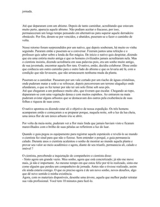 jornada.
Até que depararam com um abismo. Depois de tanto caminhar, acreditando que estavam
muito perto, aparecia aquele abismo. Não podiam aceitar o fracasso, por isso,
permaneceram um longo tempo pensando em alternativas para superar aquele derradeiro
obstáculo. Por fim, deram-se por vencidos, e abatidos, puseram-se a fazer o caminho de
volta.
Nesse retorno foram surpreendidos por um nativo, que depois souberam, há muito os vinha
seguindo. Pararam então e puseram-se a conversar. Fizeram juntos uma refeição e o
professor quis saber sobre a lenda da flor mágica. De início o nativo quis despistar, dizendo
que era uma estória muito antiga e que os homens civilizados jamais acreditaram nela. Mas
o cientista insistiu, dizendo acreditaria em suas palavras pois, era um sonho muito antigo,
de sua juventude, encontrar aquela flor rara. O nativo, então, decidiu colaborar. Disse então
que conhecia um outro caminho para o outro lado do abismo e que os levaria até lá, com a
condição que não levassem, que não arrancassem nenhuma muda da planta.
Puseram-se a caminhar. Passaram por um vale cortado por um riacho de águas cristalinas,
onde puderam matar a sede e se refrescar, depois percorreram um terreno alagadiço onde
afundaram, o que os fez temer por não ter um solo firme sob seus pés.
Até que chegaram a um penhasco muito alto, que tiveram que escalar. Chegando ao topo,
depararam-se com uma vegetação densa e com muitos espinhos. Ao entrarem na mata
puderam avistar alguns arbustos que se destacavam dos outros pela exuberância de suas
folhas e riqueza de suas cores.
O nativo apontou-os dizendo estar ali o objetivo de nossa expedição. Os três homens
acamparam então e começaram a se preparar porque, naquela noite, sob a luz da lua cheia,
uma única flor de um único arbusto iria se abrir.
Por volta da meia-noite, puderam ver a flor mais linda que jamais haviam visto e ficaram
maravilhados com o brilho de suas pétalas ao refletirem a luz do luar.
Quando o guia pegou os equipamento para registrar aquele espetáculo e revelá-lo ao mundo
o cientista fez sinal para que não o fizesse. Sem entender o porquê, o guia permanecia
calado. Durante anos o cientista acalentou o sonho de mostrar ao mundo aquela planta e
provar seu valor ao meio acadêmico e agora, diante de seu triunfo, permanecia ali, calado e
imóvel ?
O cientista, percebendo a inquietação do companheiro o cientista disse:
- Sinto agora um grande vazio. Meu sonho, agora que está concretizado; já não me move
mais, já não é importante. Ao mesmo tempo em que estou feliz por tê-lo realizado, sinto-me
como alguém que perdeu um companheiro de jornada. Antes não o tivesse realizado, assim
ele ainda estaria comigo. O que eu preciso agora é de um novo sonho, novos desafios, algo
que dê novo sentido à minha existência.
Agora, com os materiais disponíveis, desenhe uma árvore, aquela que melhor puder retratar
sua vida profissional. Você tem 10 minutos para fazê-lo.
 