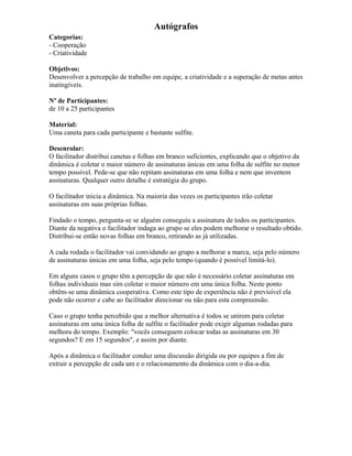 Autógrafos
Categorias:
- Cooperação
- Criatividade
Objetivos:
Desenvolver a percepção de trabalho em equipe, a criatividade e a superação de metas antes
inatingíveis.
Nº de Participantes:
de 10 a 25 participantes
Material:
Uma caneta para cada participante e bastante sulfite.
Desenrolar:
O facilitador distribui canetas e folhas em branco suficientes, explicando que o objetivo da
dinâmica é coletar o maior número de assinaturas únicas em uma folha de sulfite no menor
tempo possível. Pede-se que não repitam assinaturas em uma folha e nem que inventem
assinaturas. Qualquer outro detalhe é estratégia do grupo.
O facilitador inicia a dinâmica. Na maioria das vezes os participantes irão coletar
assinaturas em suas próprias folhas.
Findado o tempo, pergunta-se se alguém conseguiu a assinatura de todos os participantes.
Diante da negativa o facilitador indaga ao grupo se eles podem melhorar o resultado obtido.
Distribui-se então novas folhas em branco, retirando as já utilizadas.
A cada rodada o facilitador vai convidando ao grupo a melhorar a marca, seja pelo número
de assinaturas únicas em uma folha, seja pelo tempo (quando é possível limitá-lo).
Em alguns casos o grupo têm a percepção de que não é necessário coletar assinaturas em
folhas individuais mas sim coletar o maior número em uma única folha. Neste ponto
obtêm-se uma dinâmica cooperativa. Como este tipo de experiência não é previsível ela
pode não ocorrer e cabe ao facilitador direcionar ou não para esta compreensão.
Caso o grupo tenha percebido que a melhor alternativa é todos se unirem para coletar
assinaturas em uma única folha de sulfite o facilitador pode exigir algumas rodadas para
melhora do tempo. Exemplo: "vocês conseguem colocar todas as assinaturas em 30
segundos? E em 15 segundos", e assim por diante.
Após a dinâmica o facilitador conduz uma discussão dirigida ou por equipes a fim de
extrair a percepção de cada um e o relacionamento da dinâmica com o dia-a-dia.
 