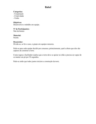 Babel
Categorias:
- Cooperação
- Criatividade
- União
Objetivos:
Desenvolver o trabalho em equipe.
Nº de Participantes:
Não há limites
Material:
Sucata.
Desenrolar:
Divide-se, se for o caso, o grupo em equipes menores.
Pede-se para cada equipe decidir por consenso, primeiramente, qual a altura que eles são
capazes de construir a torre.
Como regras o facilitador explica que a torre deve se apoiar no chão e precisa ser capaz de
se manter em pé por 30 segundos.
Pede-se então que todos juntos iniciem a construção da torre.
 