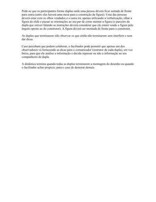 Pede-se que os participantes forme duplas onde uma pessoa deverá ficar sentada de frente
para outra (entre elas haverá uma mesa para a construção da figura). Uma das pessoas
deverá estar com os olhos vendados e a outra irá, apenas utilizando a verbalização, olhar a
figura do slide e passar as orientações ao seu par de como montar a figura (o parceiro da
dupla que estiver falando as instruções deverá considerar que ele estará vendo a figura pelo
ângulo oposto ao do construtor). A figura deverá ser montada de frente para o construtor.
As duplas que terminarem irão observar os que ainda não terminaram sem interferir e nem
dar dicas.
Caso percebam que podem colaborar, o facilitador pode permitir que apenas um dos
observadores vá fornecendo as dicas para o comunicador (instrutor de cada dupla), em voz
baixa, para que ele analise a informação e decida repassar ou não a informação ao seu
companheiro de dupla.
A dinâmica termina quando todas as duplas terminarem a montagem do desenho ou quando
o facilitador achar propício, para o caso de demorar demais.
 