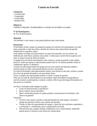 Caneta na Garrafa
Categorias:
- Comunicação
- Cooperação
- Criatividade
- Quebra-Gelo
Objetivos:
Trabalhar integração, interdependência e sinergia nas atividades em equipe.
Nº de Participantes:
de 10 a 30 participantes
Material:
Um barbante e uma caneta e uma garrafa plástica para cada equipe
Desenrolar:
O facilitador divide o grupo em pequenas equipes (no mínimo três participantes em cada
uma), propondo a cada uma delas o desafio de colocar uma caneta dentro da garrafa
obedecendo as seguintes regras:
Cada equipe irá eleger um representante, ao qual será amarrado, em sua cintura, um
barbante por onde ficará suspensa uma caneta. A altura que a caneta ficará suspensa será
mais ou menos acima da altura do joelho.
A equipe terá um minuto para planejar como colocar a caneta na garrafa o mais rápido
possível, sendo que apenas o representante poderá fazê-lo. Os demais poderão instruí-lo
verbalmente apenas e à distância.
À frente de cada representante de equipe (já com suas canetas devidamente atadas à
cintura) estará, no chão, uma garrafa plástica em pé e sem tampa.
Ao sinal do facilitador cada representante tentará, sem utilizar-se das mão, orientar a caneta
até a boca da garrafa deixando-a cair para dentro desta.
Vence a equipe cujo representante primeiro colocar a caneta na garrafa.
Nota: por se tratar de uma dinâmica em que podem surgir brincadeiras desagradáveis,
convém orientar os participantes e manter a ordem a fim de que não hajam brincadeiras de
mau gosto ou acidentes.
Ao final o facilitador pode indagar ao grupo:
• Como foi desenvolvida a experiência?
• Quais critérios foram utilizados?
• Qual o sentimento gerado na equipe quando a caneta passava resvalando e não
entrava na garrafa?
Variações:
• Fornecer uma caneta e garrafa a cada participante de cada equipe, vencendo a
equipe que primeiro colocar suas canetas nas garrafas.
• Vendar os olhos do representante da equipe, o qual terá dois auxiliares segurando-o
e orientando-o, verbalmente, para o cumprimento da tarefa.
• Não permitir que a equipe interaja verbalmente com o representante, admitindo
apenas gestos e mímicas como forma de comunicação.
 