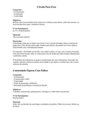Círculo Para Fora
Categorias:
- Comunicação
- Cooperação
- Criatividade
Objetivos:
Refletir sobre nossa tendência de sempre nos voltarmos para dentro, sobre nós mesmos, ao
invés de para fora, para o ambiente externo.
Nº de Participantes:
de 15 a 30 participantes
Material:
Não necessita material
Desenrolar:
O facilitador pede que se forme um círculo. Com o círculo formado, chama a atenção do
grupo para o fato de que todos estão voltados para dentro, discutindo isso com o grupo e
relacionando com a introspecção humana.
Em seguida, o facilitador um desafio: sem soltar as mãos, ou seja, com a mesma formação,
criar uma forma de que todos se voltem para fora, de modo que todos estejam olhando para
o ambiente externo.
O facilitador deve propiciar ao grupo a manifestação dos seus sentimentos, buscando, em
seguida, analisar o desenvolvimento da atividade e, por último, correlacionar com o nosso
contexto de trabalho.
Construindo Figuras Com Palitos
Categorias:
- Comunicação
- Comunicação verbal
- Criatividade
- Poder de persuasão e influência
- Resolução de problemas e tomada de decisão
Objetivos:
Trabalhar comunicação, planejamento, estratégia e o saber lidar com pressão.
Nº de Participantes:
Não há limites
Material:
Slide, foto ou desenho de uma figura construída com palitos. Palitos de sorvete, fósforo ou
de dente.
 