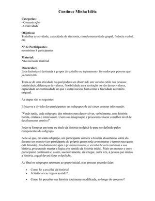 Continue Minha Idéia
Categorias:
- Comunicação
- Criatividade
Objetivos:
Trabalhar criatividade, capacidade de sincronia, complementaridade grupal, fluência verbal,
etc.
Nº de Participantes:
no mínimo 8 participantes
Material:
Não necessita material
Desenrolar:
Esta dinâmica é destinada a grupos de trabalho ou treinamento formados por pessoas que
já convivem.
Trata-se de uma atividade na qual poderá ser observado um variado estilo nas pessoas:
criatividade, diferenças de valores, flexibilidade para aceitação ou não desses valores,
capacidade de continuidade do que o outro iniciou, bem como a fidelidade ao roteiro
original.
As etapas são as seguintes:
Efetua-se a divisão dos participantes em subgrupos de até cinco pessoas informando:
"Vocês terão, cada subgrupo, dez minutos para desenvolver, verbalmente, uma história
bonita, criativa e interessante. Usem sua imaginação e procurem colocar o melhor nível de
detalhamento possível".
Pode-se fornecer um tema ou título da história ou deixá-lo para ser definido pelos
componentes do subgrupo.
Pede-se que, em cada subgrupo, um participante comece a história dissertando sobre ela
durante um minuto (um participante do próprio grupo pode cronometrar o tempo para quem
está falando). Imediatamente após o primeiro minuto, o vizinho deverá continuar a sua
história, procurando manter a lógica e o sentido da história inicial. Mais um minuto e outro
participante continuará e, assim, sucessivamente, até chegar, outra vez, à pessoa que iniciou
a história, a qual deverá fazer o desfecho.
Ao final os subgrupos retornam ao grupo inicial, e as pessoas poderão falar:
• Como foi a escolha da história?
• A história teve algum sentido?
• Como foi perceber sua história totalmente modificada, ao longo do processo?
 