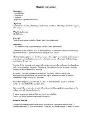 Decisão em Equipe
Categorias:
- Comunicação
- Criatividade
- Liderança
- Negociação e gestão de conflitos
Objetivos:
Desenvolver o poder de observação, criatividade, resistência à frustração, raciocínio lógico,
entre outros.
Nº de Participantes:
Não há limites
Material:
Fichas descritivas das situações, lápis e papel para cada equipe.
Desenrolar:
O facilitador divide o grupo em equipes de cinco participantes cada.
Distribuem-se uma cópia da folha de trabalho (fichas ou uma folha com todas as situações,
dependendo do caso), papel em branco e lápis para cada equipe.
Informa-se que os grupos vão discutir possíveis soluções para cada uma das cinco situações
apresentadas, iniciando pela primeira. Se achar conveniente, o facilitador poderá entregar
uma situação de cada vez.
A equipe define a solução mais apropriada e a descreve na folha em branco, justificando as
razões pelas quais essa alternativa funcionaria. As respostas têm que ser claras e concisas
para que os outros possam interpretá-las.
Ao iniciar a atividade, cronometra-se a mesma em quinze minutos, avisando os
participantes quando faltarem cinco minutos e depois dois minutos antes do término.
Terminado o tempo finaliza-se a discussão.
Ao final do tempo as equipes trocam as folhas de resposta entre si. Lêem as respostas
escritas na folha de trabalho que receberam.
Depois que todas as respostas tiverem sido vistas, o facilitador pede amostras de como ela
poderia ser resolvida mais facilmente.
A seguir, mostra-se a resposta dada nas "melhores soluções".
E assim por diante com as outras situações/equipes.
Melhores Soluções
Estando o cachorro vigiando todos os seus movimentos, circule a árvore três vezes. A
corrente se enrolará ao redor da árvore até o cachorro não poder alcançar as portas do carro.
 