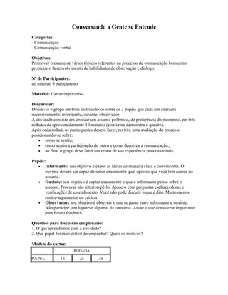 Conversando a Gente se Entende
Categorias:
- Comunicação
- Comunicação verbal
Objetivos:
Promover o exame de vários tópicos referentes ao processo de comunicação bem como
propiciar o desenvolvimento de habilidades de observação e diálogo.
Nº de Participantes:
no mínimo 9 participantes
Material: Cartaz explicativo.
Desenrolar:
Divide-se o grupo em trios instruindo-os sobre os 3 papéis que cada um exercerá
sucessivamente: informante, ouvinte, observador.
A atividade consiste em abordar um assunto polêmico, de preferência do momento, em três
rodadas de aproximadamente 10 minutos (conforme demonstra o quadro).
Após cada rodada os participantes devem fazer, no trio, uma avaliação do processo
posicionando-se sobre:
• como se sentiu;
• como sentiu a participação do outro e como decorreu a comunicação.;
• ao final o grupo deve fazer um relato de sua experiência para os demais.
Papéis:
• Informante: seu objetivo é expor as idéias de maneira clara e convincente. O
ouvinte deverá ser capaz de saber exatamente qual opinião que você tem acerca do
assunto.
• Ouvinte: seu objetivo é captar exatamente o que o informante pensa sobre o
assunto. Procurar não interrompê-lo. Ajude-o com perguntas esclarecedoras e
verificações de entendimento. Você não pode discutir o que é dito. Muito menos
contra-argumentar ou criticar.
• Observador: seu objetivo é observar o que se passa entre informante e ouvinte.
Não participe, em hipótese alguma, da conversa. Anote o que considerar importante
para futuro feedback.
Questões para discussão em plenário:
1. O que aprendemos com a atividade?
2. Que papel foi mais difícil desempenhar? Quais os motivos?
Modelo do cartaz:
RODADA
PAPEL 1a 2a 3a
 