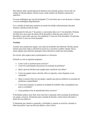 Não importa onde a quinta banana de dinamite está colocada, porque a árvore não vai
tombar em direção alguma. Mesmo assim, sendo madeira ela flutuará e aparecerá à
superfície.
Use uma embalagem que seja três polegadas (7,5 cm) menor que a vara de pescar e coloque
a vara na embalagem diagonalmente.
Use o entulho do túnel para construir um monte de entulho suficientemente alto para
alcançar a abertura acima do túnel.
A declaração foi feita em 1º de janeiro e o aniversário dela é em 31 de dezembro. Portanto,
ela tinha nove anos antes de ontem (30 de dezembro), tinha dez anos ontem (31 de
dezembro) e mais tarde, este ano, ela completará 11 anos em 30 de dezembro. No próximo
ano, ela fará 12 anos em 30 de dezembro.
Variação
Assinale uma situação por equipe, com cada um recebendo uma diferente. Dê-lhes quinze
minutos para listar todas as alternativas possíveis e encontrar a melhor solução. Peça a
outras equipes para adicionar quaisquer outras alternativas ainda não mencionadas.
Em círculo, abra espaços para os participantes se colocarem.
Estimule-os com as seguintes perguntas:
• Como vocês se sentiram neste exercício?
• Como foi a participação das pessoas na resolução do problema?
• Qual o grau de eficiência das equipes para comunicar suas idéias?
• Como sua equipe tomou a decisão sobre as respostas, como chegaram a essa
conclusão?
• Quais os pontos fortes de sua equipe e aqueles que precisa melhorar na resolução de
problemas compartilhada?
• Como estas situações se repetem na realidade de trabalho? Que conseqüência traz
para os resultados?
• O que podemos tirar de aprendizado deste exercício?
O facilitador poderá, neste final, fazer uma breve exposição sobre resolução de problemas
em equipe, consenso, ferramentas para a tomada de decisão e outros temas relevantes e
dentro de seus objetivos.
É importante que, durante a exposição, o facilitador se reporte ao exercício, fazendo os
links necessários e que sua fala seja objetiva, clara e breve.
 